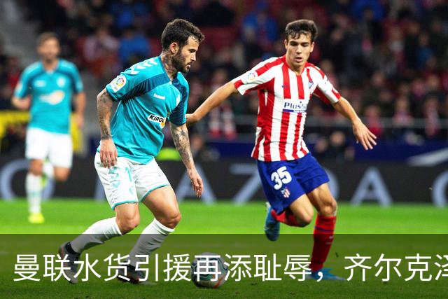 曼联水货引援再添耻辱，齐尔克泽成新焦点
