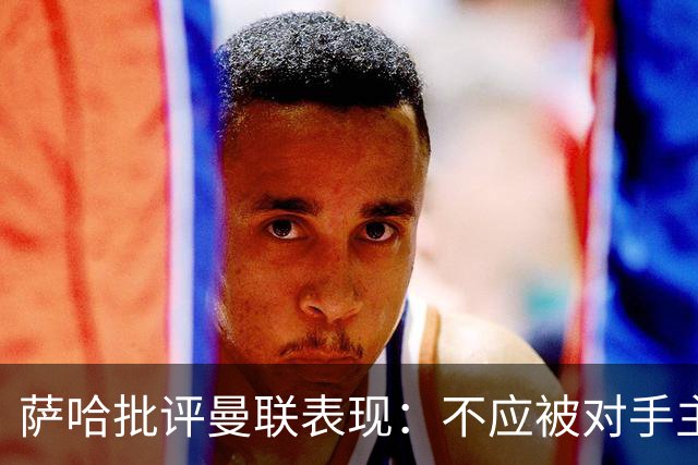 萨哈批评曼联表现：不应被对手主导节奏，球员需更努力